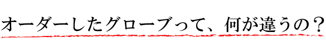 オーダーしたグローブって何が違うの?