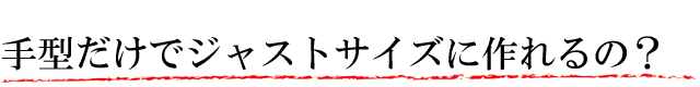 手型だけでジャストサイズに作れるの?