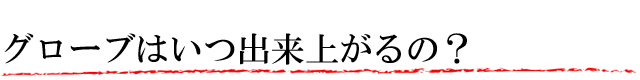グローブはいつ出来上がるの?