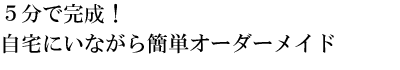 ５分で完成！自宅にいながら簡単オーダーメイド