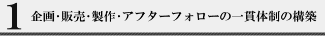 １、企画・販売・政策・アフターフォローまで一貫体制の構築